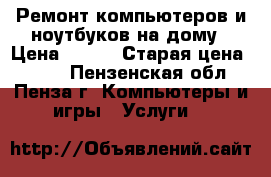 Ремонт компьютеров и ноутбуков на дому › Цена ­ 350 › Старая цена ­ 500 - Пензенская обл., Пенза г. Компьютеры и игры » Услуги   